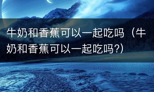 牛奶和香蕉可以一起吃吗（牛奶和香蕉可以一起吃吗?）