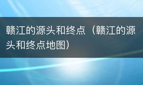 赣江的源头和终点（赣江的源头和终点地图）