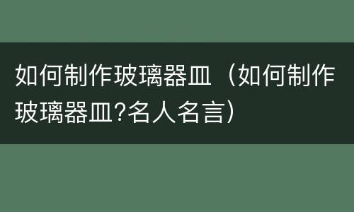 如何制作玻璃器皿（如何制作玻璃器皿?名人名言）