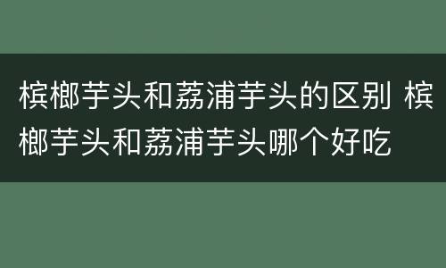 槟榔芋头和荔浦芋头的区别 槟榔芋头和荔浦芋头哪个好吃