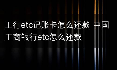 工行etc记账卡怎么还款 中国工商银行etc怎么还款