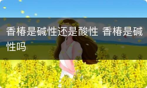 香椿是碱性还是酸性 香椿是碱性吗