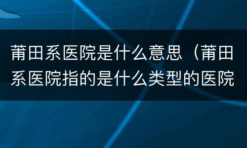 莆田系医院是什么意思（莆田系医院指的是什么类型的医院）