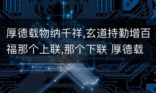 厚德载物纳千祥,玄道持勤增百福那个上联,那个下联 厚德载物纳千祥,玄道持勤增百福上下联