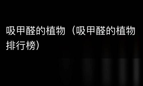 吸甲醛的植物（吸甲醛的植物排行榜）