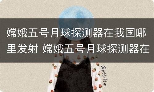 嫦娥五号月球探测器在我国哪里发射 嫦娥五号月球探测器在我国哪里发射具有什么特点