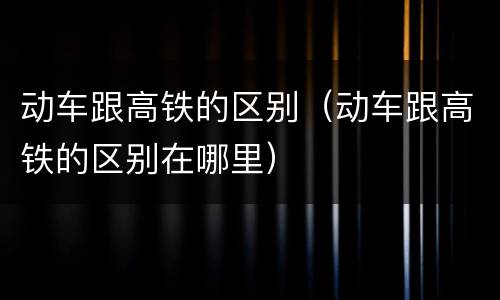 动车跟高铁的区别（动车跟高铁的区别在哪里）