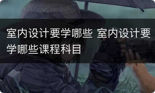 室内设计要学哪些 室内设计要学哪些课程科目