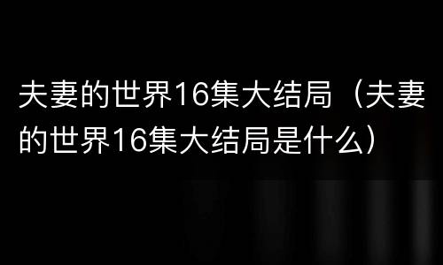 夫妻的世界16集大结局（夫妻的世界16集大结局是什么）