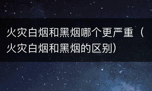 火灾白烟和黑烟哪个更严重（火灾白烟和黑烟的区别）