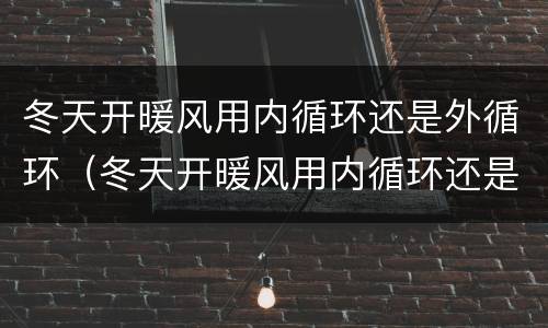 冬天开暖风用内循环还是外循环（冬天开暖风用内循环还是外循环起雾）