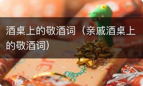 酒桌上的敬酒词（亲戚酒桌上的敬酒词）