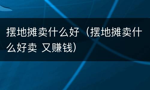 摆地摊卖什么好（摆地摊卖什么好卖 又赚钱）