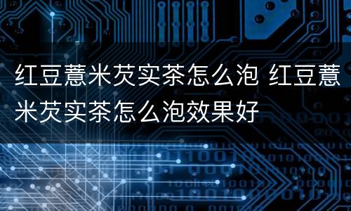 红豆薏米芡实茶怎么泡 红豆薏米芡实茶怎么泡效果好