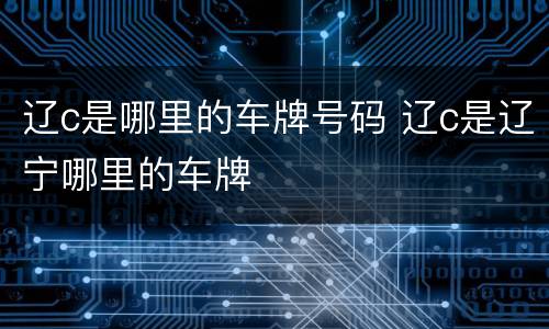 辽c是哪里的车牌号码 辽c是辽宁哪里的车牌