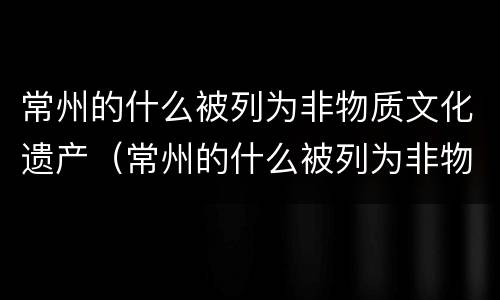常州的什么被列为非物质文化遗产（常州的什么被列为非物质文化遗产之一）
