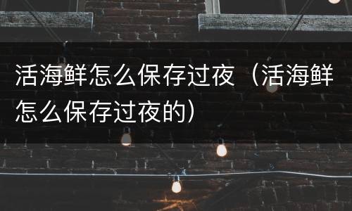 活海鲜怎么保存过夜（活海鲜怎么保存过夜的）