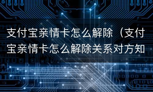 支付宝亲情卡怎么解除（支付宝亲情卡怎么解除关系对方知道吗）