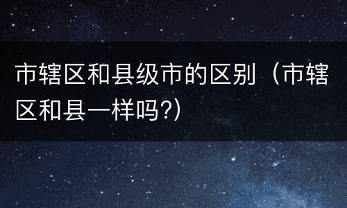 市辖区和县级市的区别（市辖区和县一样吗?）