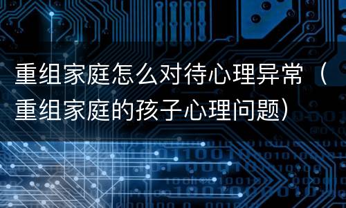 重组家庭怎么对待心理异常（重组家庭的孩子心理问题）