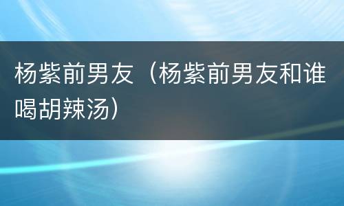 杨紫前男友（杨紫前男友和谁喝胡辣汤）