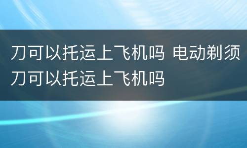 刀可以托运上飞机吗 电动剃须刀可以托运上飞机吗