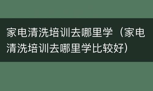 家电清洗培训去哪里学（家电清洗培训去哪里学比较好）