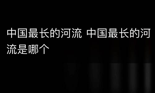 中国最长的河流 中国最长的河流是哪个