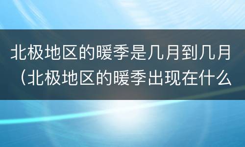 北极地区的暖季是几月到几月（北极地区的暖季出现在什么时候）