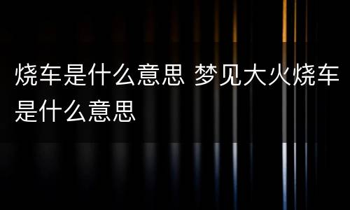 烧车是什么意思 梦见大火烧车是什么意思