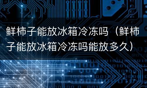 鲜柿子能放冰箱冷冻吗（鲜柿子能放冰箱冷冻吗能放多久）