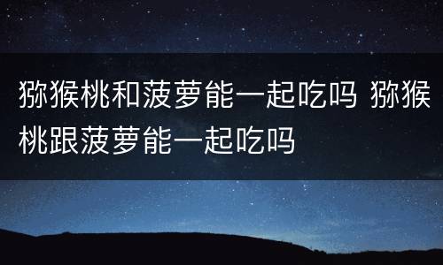 猕猴桃和菠萝能一起吃吗 猕猴桃跟菠萝能一起吃吗