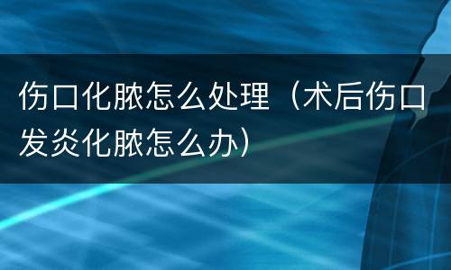 伤口化脓怎么处理（术后伤口发炎化脓怎么办）