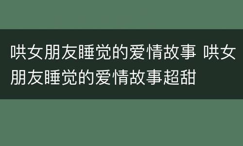 哄女朋友睡觉的爱情故事 哄女朋友睡觉的爱情故事超甜