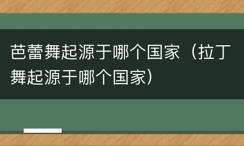芭蕾舞起源于哪个国家（拉丁舞起源于哪个国家）