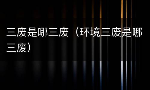 三废是哪三废（环境三废是哪三废）
