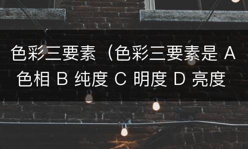 色彩三要素（色彩三要素是 A 色相 B 纯度 C 明度 D 亮度）
