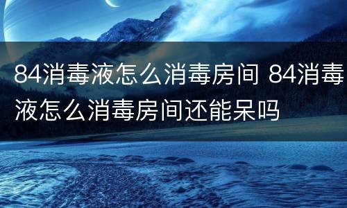 84消毒液怎么消毒房间 84消毒液怎么消毒房间还能呆吗