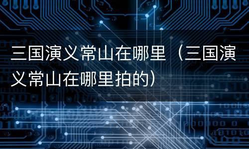 三国演义常山在哪里（三国演义常山在哪里拍的）