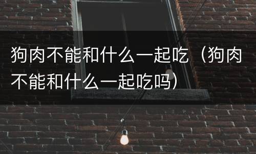 狗肉不能和什么一起吃（狗肉不能和什么一起吃吗）