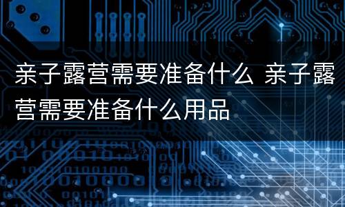 亲子露营需要准备什么 亲子露营需要准备什么用品
