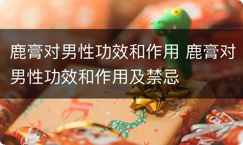 鹿膏对男性功效和作用 鹿膏对男性功效和作用及禁忌