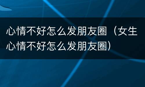心情不好怎么发朋友圈（女生心情不好怎么发朋友圈）