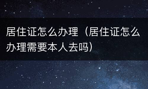 居住证怎么办理（居住证怎么办理需要本人去吗）