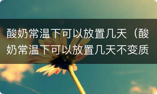 酸奶常温下可以放置几天（酸奶常温下可以放置几天不变质）