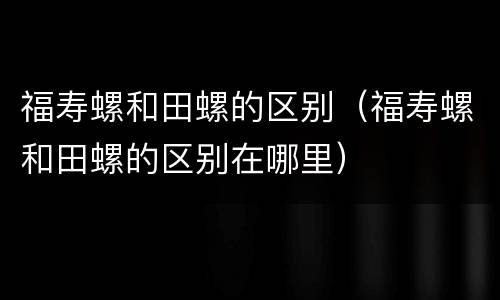 福寿螺和田螺的区别（福寿螺和田螺的区别在哪里）
