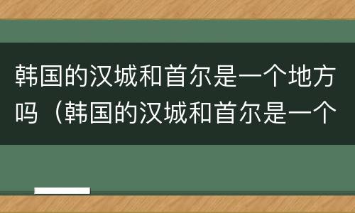 韩国的汉城和首尔是一个地方吗（韩国的汉城和首尔是一个地方吗英文）