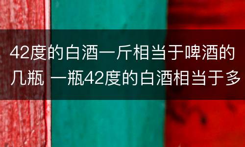 42度的白酒一斤相当于啤酒的几瓶 一瓶42度的白酒相当于多少瓶啤酒