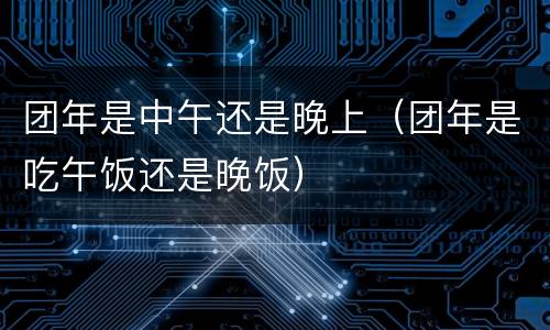 团年是中午还是晚上（团年是吃午饭还是晚饭）