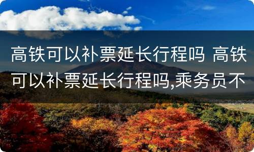 高铁可以补票延长行程吗 高铁可以补票延长行程吗,乘务员不同意怎么办